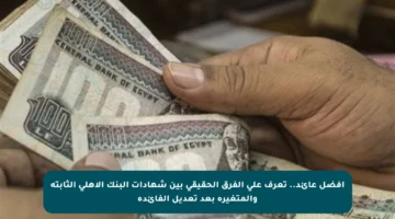 أفضل عائد.. تعرف على الفرق الحقيقي بين شهادات البنك الأهلي الثابتة والمتغيرة بعد تعديل الفائدة